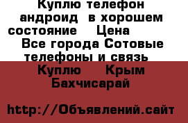 Куплю телефон андроид, в хорошем состояние  › Цена ­ 1 000 - Все города Сотовые телефоны и связь » Куплю   . Крым,Бахчисарай